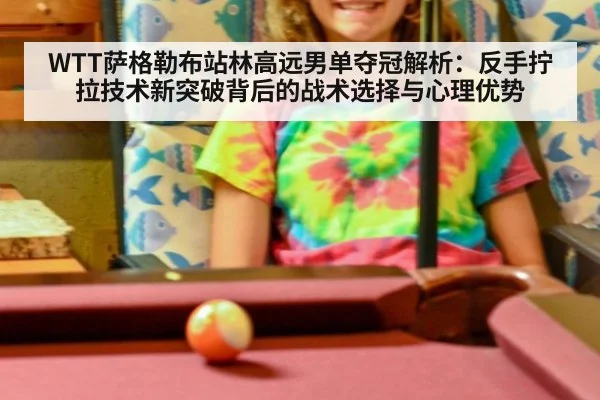 WTT萨格勒布站林高远男单夺冠解析：反手拧拉技术新突破背后的战术选择与心理优势